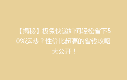 【揭秘】极兔快递如何轻松省下50%运费？性价比超高的省钱攻略大公开！