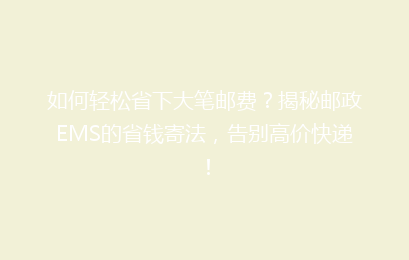如何轻松省下大笔邮费？揭秘邮政EMS的省钱寄法，告别高价快递！