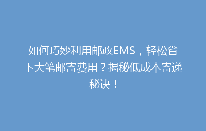 如何巧妙利用邮政EMS，轻松省下大笔邮寄费用？揭秘低成本寄递秘诀！