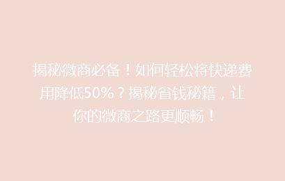 揭秘微商必备！如何轻松将快递费用降低50%？揭秘省钱秘籍，让你的微商之路更顺畅！