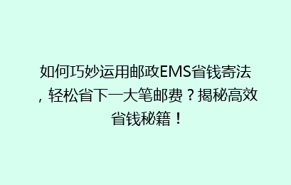 如何巧妙运用邮政EMS省钱寄法，轻松省下一大笔邮费？揭秘高效省钱秘籍！