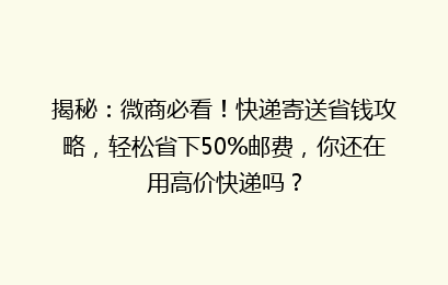 揭秘：微商必看！快递寄送省钱攻略，轻松省下50%邮费，你还在用高价快递吗？
