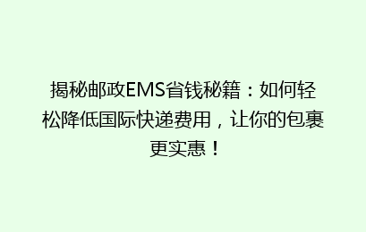 揭秘邮政EMS省钱秘籍：如何轻松降低国际快递费用，让你的包裹更实惠！