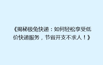 《揭秘极兔快递：如何轻松享受低价快递服务，节省开支不求人！》