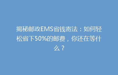 揭秘邮政EMS省钱寄法:如何轻松省下50%的邮费,你还在等什么?