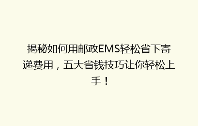 揭秘如何用邮政EMS轻松省下寄递费用,五大省钱技巧让你轻松上手!