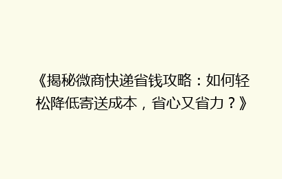 《揭秘微商快递省钱攻略：如何轻松降低寄送成本，省心又省力？》