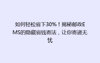 如何轻松省下30%！揭秘邮政EMS的隐藏省钱寄法，让你寄递无忧