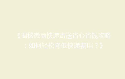 《揭秘微商快递寄送省心省钱攻略：如何轻松降低快递费用？》