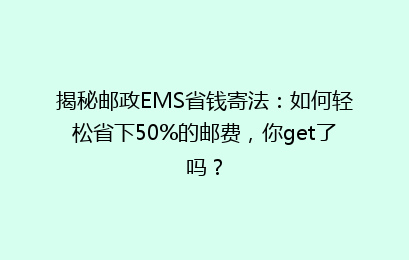 揭秘邮政EMS省钱寄法:如何轻松省下50%的邮费,你get了吗?