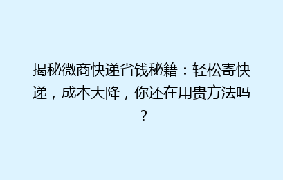 揭秘微商快递省钱秘籍：轻松寄快递，成本大降，你还在用贵方法吗？