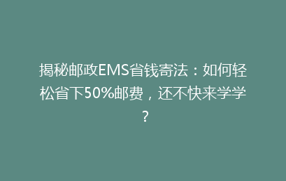揭秘邮政EMS省钱寄法:如何轻松省下50%邮费,还不快来学学?