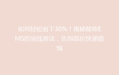 如何轻松省下30%！揭秘邮政EMS的省钱寄法，告别高价快递烦恼