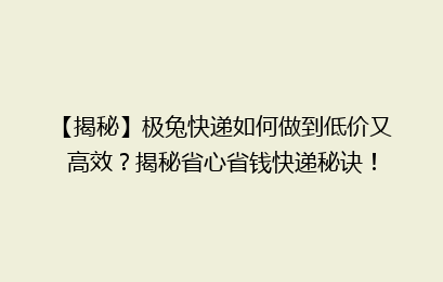 【揭秘】极兔快递如何做到低价又高效?揭秘省心省钱快递秘诀!