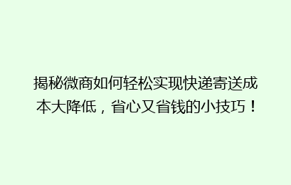 揭秘微商如何轻松实现快递寄送成本大降低，省心又省钱的小技巧！