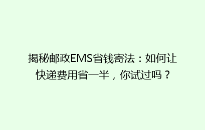 揭秘邮政EMS省钱寄法：如何让快递费用省一半，你试过吗？