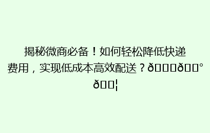 揭秘微商必备！如何轻松降低快递费用，实现低成本高效配送？🚀💰📦