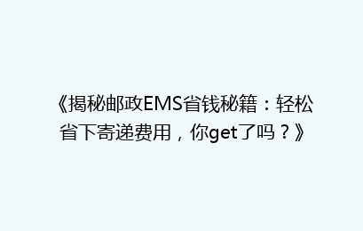 《揭秘邮政EMS省钱秘籍：轻松省下寄递费用，你get了吗？》