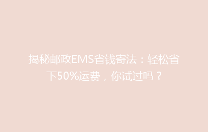 揭秘邮政EMS省钱寄法：轻松省下50%运费，你试过吗？
