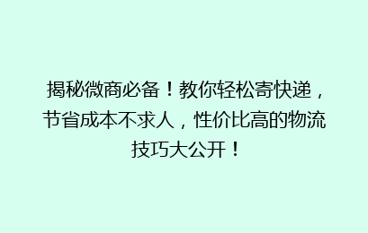 揭秘微商必备！教你轻松寄快递，节省成本不求人，性价比高的物流技巧大公开！