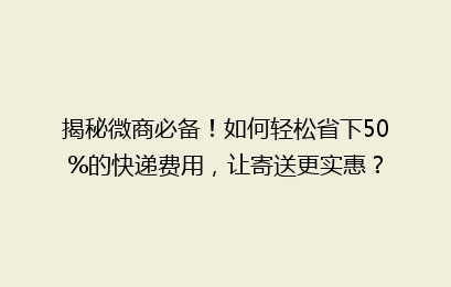 揭秘微商必备!如何轻松省下50%的快递费用,让寄送更实惠?