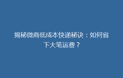 揭秘微商低成本快递秘诀：如何省下大笔运费？