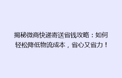 揭秘微商快递寄送省钱攻略：如何轻松降低物流成本，省心又省力！