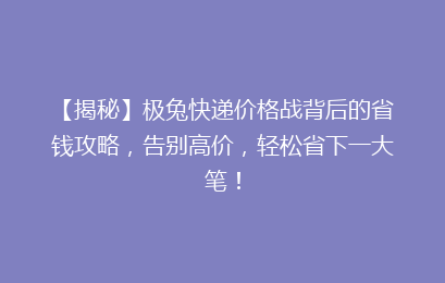 【揭秘】极兔快递价格战背后的省钱攻略,告别高价,轻松省下一大笔!