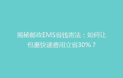 揭秘邮政EMS省钱寄法：如何让包裹快递费用立省30%？