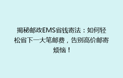 揭秘邮政EMS省钱寄法：如何轻松省下一大笔邮费，告别高价邮寄烦恼！