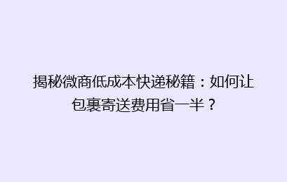 揭秘微商低成本快递秘籍：如何让包裹寄送费用省一半？