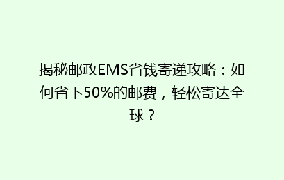 揭秘邮政EMS省钱寄递攻略：如何省下50%的邮费，轻松寄达全球？