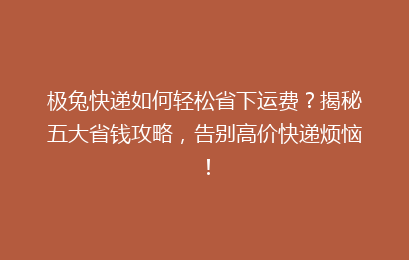 极兔快递如何轻松省下运费？揭秘五大省钱攻略，告别高价快递烦恼！