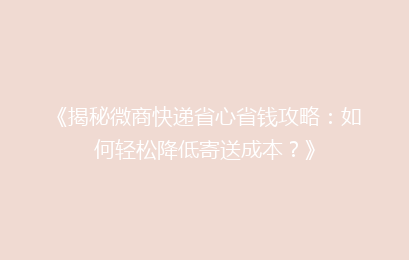 《揭秘微商快递省心省钱攻略：如何轻松降低寄送成本？》
