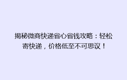 揭秘微商快递省心省钱攻略：轻松寄快递，价格低至不可思议！