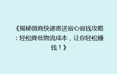 《揭秘微商快递寄送省心省钱攻略：轻松降低物流成本，让你轻松赚钱！》