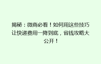 揭秘：微商必看！如何用这些技巧让快递费用一降到底，省钱攻略大公开！
