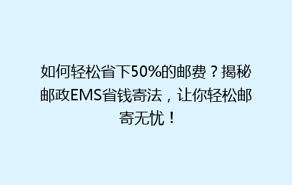 如何轻松省下50%的邮费？揭秘邮政EMS省钱寄法，让你轻松邮寄无忧！