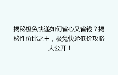 揭秘极兔快递如何省心又省钱？揭秘性价比之王，极兔快递低价攻略大公开！