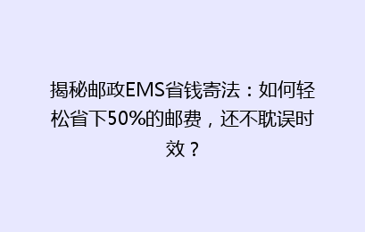 揭秘邮政EMS省钱寄法：如何轻松省下50%的邮费，还不耽误时效？