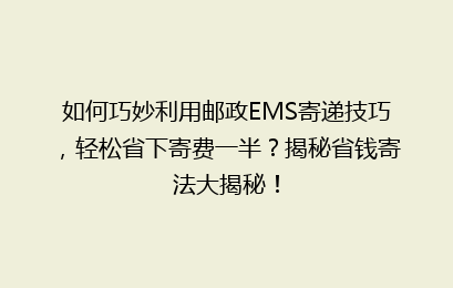 如何巧妙利用邮政EMS寄递技巧，轻松省下寄费一半？揭秘省钱寄法大揭秘！