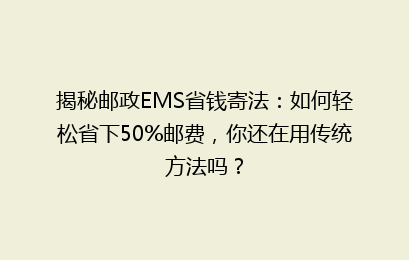 揭秘邮政EMS省钱寄法：如何轻松省下50%邮费，你还在用传统方法吗？