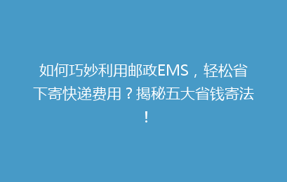 如何巧妙利用邮政EMS，轻松省下寄快递费用？揭秘五大省钱寄法！
