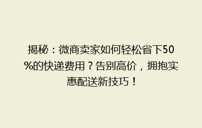 揭秘：微商卖家如何轻松省下50%的快递费用？告别高价，拥抱实惠配送新技巧！