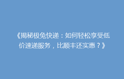 《揭秘极兔快递：如何轻松享受低价速递服务，比顺丰还实惠？》