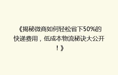 《揭秘微商如何轻松省下50%的快递费用，低成本物流秘诀大公开！》