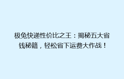 极兔快递性价比之王：揭秘五大省钱秘籍，轻松省下运费大作战！