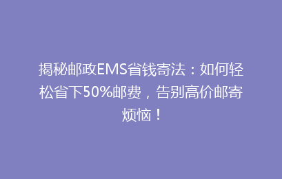 揭秘邮政EMS省钱寄法：如何轻松省下50%邮费，告别高价邮寄烦恼！