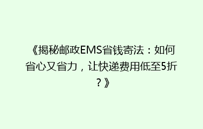 《揭秘邮政EMS省钱寄法：如何省心又省力，让快递费用低至5折？》