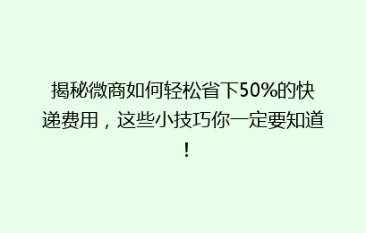 揭秘微商如何轻松省下50%的快递费用，这些小技巧你一定要知道！